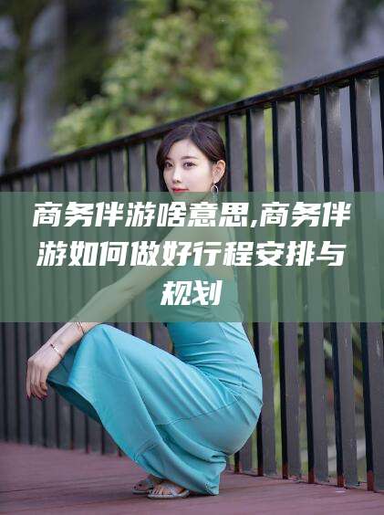 冠县商务伴游啥意思,商务伴游如何做好行程安排与规划