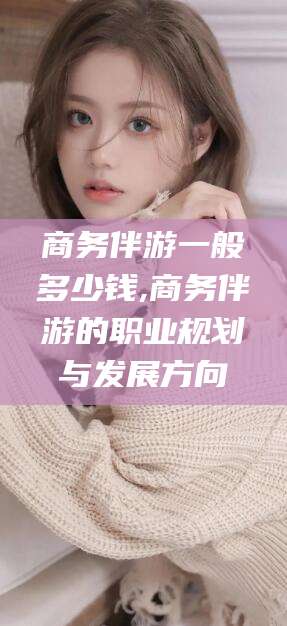 冠县商务伴游一般多少钱,商务伴游的职业规划与发展方向