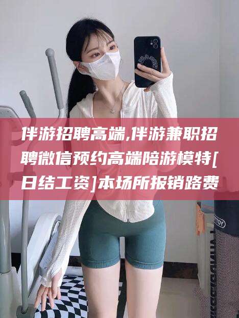 冠县伴游招聘高端,伴游兼职招聘微信预约高端陪游模特[日结工资]本场所报销路费