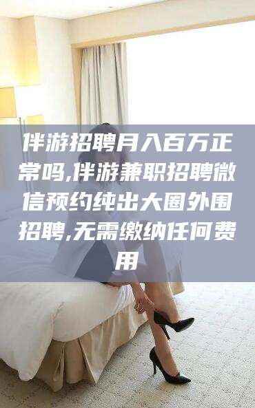 冠县伴游招聘月入百万正常吗,伴游兼职招聘微信预约纯出大圈外围招聘,无需缴纳任何费用