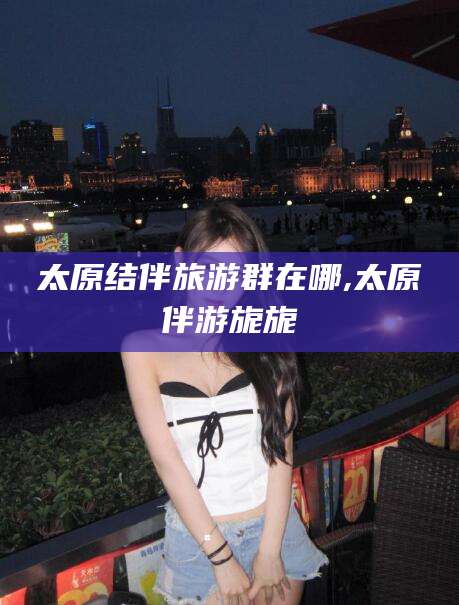 冠县太原结伴旅游群在哪,太原伴游旎旎