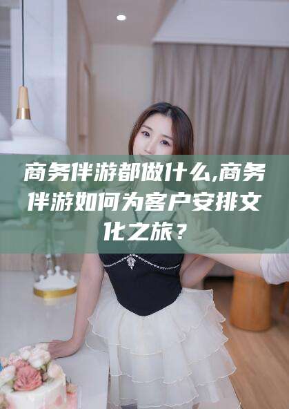 冠县商务伴游都做什么,商务伴游如何为客户安排文化之旅？