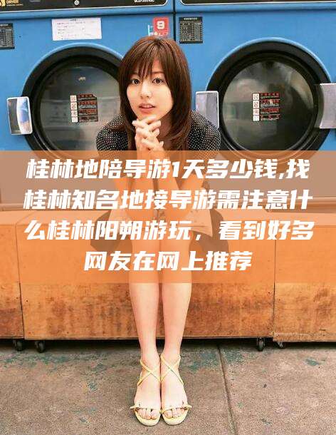 冠县桂林地陪导游1天多少钱,找桂林知名地接导游需注意什么桂林阳朔游玩，看到好多网友在网上推荐