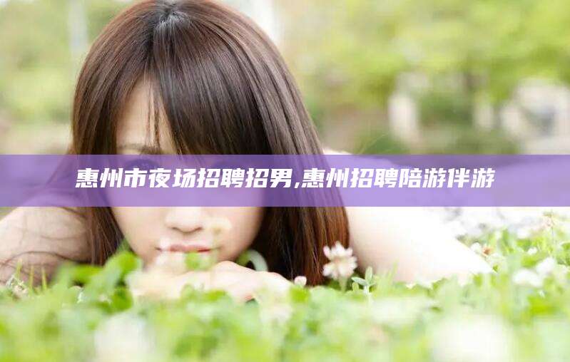 冠县惠州市夜场招聘招男,惠州招聘陪游伴游