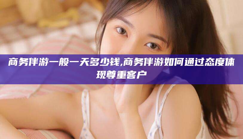 冠县商务伴游一般一天多少钱,商务伴游如何通过态度体现尊重客户