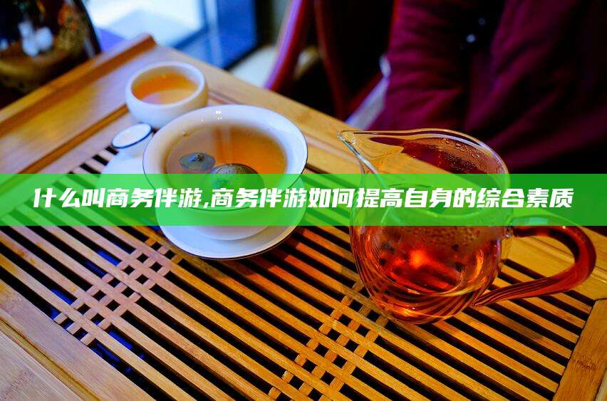 冠县什么叫商务伴游,商务伴游如何提高自身的综合素质